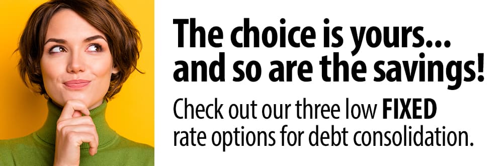 The choice is yours... and so are the savings! Check out our three low fixed rate options for debt consolidation.