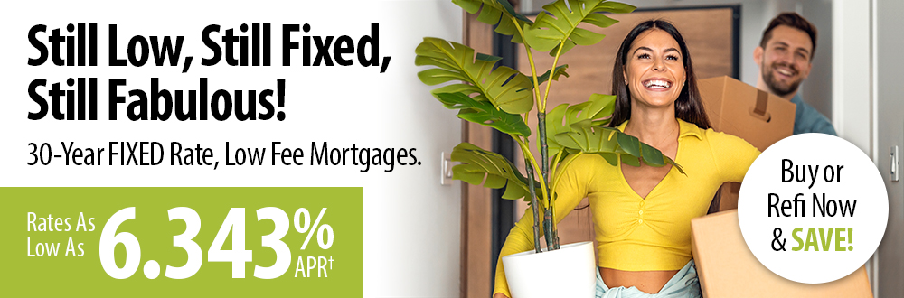 Still low, still fixed, still fabulous! 30-year fixed rate, low fee mortgages. Rates as low as 6.343% APR†. Buy or refi now and save!