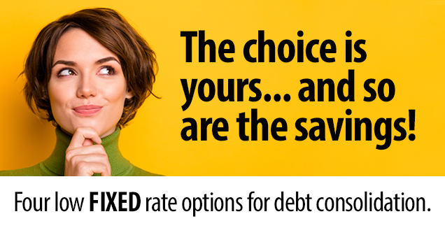The choice is yours... and so are the savings! Four low fixed rate options for debt consolidation.